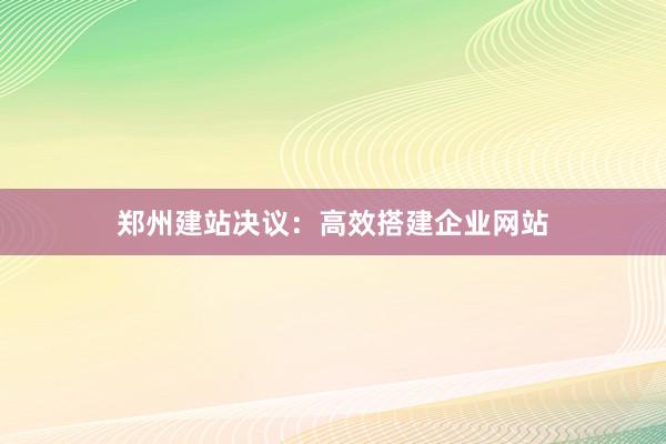 郑州建站决议：高效搭建企业网站